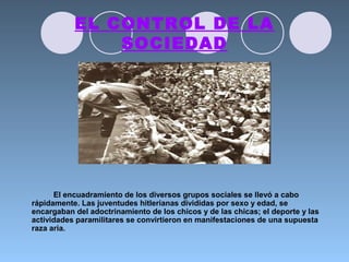 EL CONTROL DE LA
SOCIEDAD
El encuadramiento de los diversos grupos sociales se llevó a cabo
rápidamente. Las juventudes hitlerianas divididas por sexo y edad, se
encargaban del adoctrinamiento de los chicos y de las chicas; el deporte y las
actividades paramilitares se convirtieron en manifestaciones de una supuesta
raza aria.
 