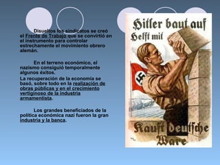 Disueltos los sindicatos se creó
el Frente de Trabajo que se convirtió en
el instrumento para controlar
estrechamente el movimiento obrero
alemán.
En el terreno económico, el
nazismo consiguió temporalmente
algunos éxitos.
La recuperación de la economía se
basó, sobre todo en la realización de
obras públicas y en el crecimiento
vertiginoso de la industria
armamentista.
Los grandes beneficiados de la
política económica nazi fueron la gran
industria y la banca.
 