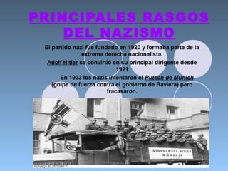 PRINCIPALES RASGOS
DEL NAZISMO
El partido nazi fue fundado en 1920 y formaba parte de la
extrema derecha nacionalista.
Adolf Hitler se convirtió en su principal dirigente desde
1921
En 1923 los nazis intentaron el Putsch de Munich
(golpe de fuerza contra el gobierno de Baviera) pero
fracasaron.
 