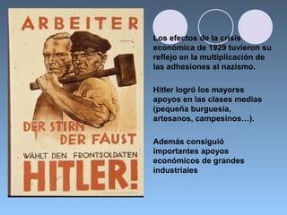 Los efectos de la crisis
económica de 1929 tuvieron su
reflejo en la multiplicación de
las adhesiones al nazismo.
Hitler logró los mayores
apoyos en las clases medias
(pequeña burguesía,
artesanos, campesinos…).
Además consiguió
importantes apoyos
económicos de grandes
industriales
 
