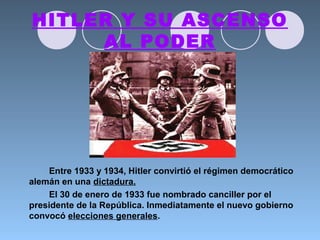HITLER Y SU ASCENSO
AL PODER
Entre 1933 y 1934, Hitler convirtió el régimen democrático
alemán en una dictadura.
El 30 de enero de 1933 fue nombrado canciller por el
presidente de la República. Inmediatamente el nuevo gobierno
convocó elecciones generales.
 