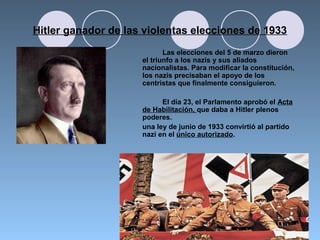 Hitler ganador de las violentas elecciones de 1933
Las elecciones del 5 de marzo dieron
el triunfo a los nazis y sus aliados
nacionalistas. Para modificar la constitución,
los nazis precisaban el apoyo de los
centristas que finalmente consiguieron.
El día 23, el Parlamento aprobó el Acta
de Habilitación, que daba a Hitler plenos
poderes.
una ley de junio de 1933 convirtió al partido
nazi en el único autorizado.
 