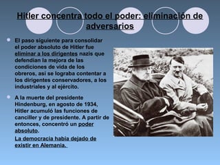 Hitler concentra todo el poder: eliminación de
adversarios
 El paso siguiente para consolidar
el poder absoluto de Hitler fue
eliminar a los dirigentes nazis que
defendían la mejora de las
condiciones de vida de los
obreros, así se lograba contentar a
los dirigentes conservadores, a los
industriales y al ejército.
 A la muerte del presidente
Hindenburg, en agosto de 1934,
Hitler acumuló las funciones de
canciller y de presidente. A partir de
entonces, concentró un poder
absoluto.
La democracia había dejado de
existir en Alemania.
 