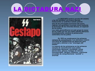LA DICTADURA NAZI
La GESTAPO (policía secreta del estado)
y las SS actuaban con entera libertad,
instaurando un auténtico estado policial.
Una de las principales funciones del nuevo
régimen era garantizar la pureza racial mediante
la exclusión de las minorías étnicas, en especial
de los judíos.
Los nazis personificaron en este grupo la causa
de los males por los que había pasado Alemania.
Inmediatamente comenzó la persecución
sistemática de los judíos.
En 1933 se construyeron los primeros
campos de concentración. Los alemanes crearon
una serie de instalaciones de detención para
encarcelar y eliminar a los “enemigos del
estado.”
La mayoría de los prisioneros en los primeros
campos de concentración eran judíos,
comunistas alemanes, socialistas, social
demócratas, gitanos, testigos de Jehová ,
homosexuales, clérigos cristianos, y personas
acusadas de comportamiento “asocial” o
anormal.
 