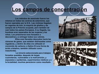 Los campos de concentración
Los métodos de asesinato fueron los
mismos en todos los centros de exterminio, que
fueron operados por la S.S.. Las víctimas llegaban
en vagones de tren, la mayoría de ghettos y de
campos de la Polonia ocupada, pero también de
casi todos los países Europeos. A su llegada, los
hombres eran separados de las mujeres y los
niños. Los prisioneros eran forzados a
desvestirse y a entregar todos sus valores.
Ellos eran llevados desnudos hacia las
cámaras de gases, que estaban disfrazadas como
regaderas, y dentro de ellas era utilizado el
monóxido de carbono o Zyklon B (una forma de
ácido cristalino, también utilizado como
insecticida).
La minoría seleccionada para trabajos
forzados quedaba, después de largas
cuarentenas, vulnerables a la malnutrición, y
expuestos a epidemias, experimentos médicos y a
la brutalidad; muchos perecieron como resultado.
 