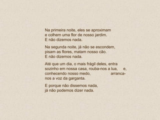 Na primeira noite, eles se aproximam  e colhem uma flor de nosso jardim.  E não dizemos nada. Na segunda noite, já não se escondem, pisam as flores, matam nosso cão.  E não dizemos nada. Até que um dia, o mais frágil deles, entra sozinho em nossa casa, rouba-nos a lua,  e, conhecendo nosso medo,  arranca-nos a voz da garganta.  E porque não dissemos nada,  já não podemos dizer nada. 