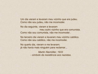 Um dia vieram e levaram meu vizinho que era judeu. Como não sou judeu, não me incomodei. No dia seguinte, vieram e levaram  meu outro vizinho que era comunista.  Como não sou comunista, não me incomodei . No terceiro dia vieram e levaram meu vizinho católico. Como não sou católico, não me incomodei. No quarto dia, vieram e me levaram; já não havia mais ninguém para reclamar...  Martin Niemöller, 1933  - símbolo da resistência aos nazistas. 