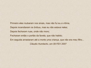 Primeiro eles roubaram nos sinais, mas não fui eu a vítima,  Depois incendiaram os ônibus, mas eu não estava neles; Depois fecharam ruas, onde não moro; Fecharam então o portão da favela, que não habito; Em seguida arrastaram até a morte uma criança, que não era meu filho...  Cláudio Humberto, em 09 FEV 2007 