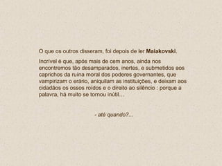 O que os outros disseram, foi depois de ler  Maiakovski . Incrível é que, após mais de cem anos, ainda nos encontremos tão desamparados, inertes, e submetidos aos caprichos da ruína moral dos poderes governantes, que vampirizam o erário, aniquilam as instituições, e deixam aos cidadãos os ossos roídos e o direito ao silêncio : porque a palavra, há muito se tornou inútil… - até quando?... 