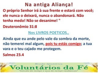 Na antiga Aliança!
O próprio Senhor irá à sua frente e estará com você;
ele nunca o deixará, nunca o abandonará. Não
tenha medo! Não se desanime! "
Deuteronômio 31:8
Nos LIVROS POETICOS..
Ainda que eu ande pelo vale da sombra da morte,
não temerei mal algum, pois tu estás comigo; a tua
vara e o teu cajado me protegem.
Salmos 23.4
 