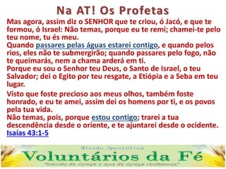 Na AT! Os Profetas
Mas agora, assim diz o SENHOR que te criou, ó Jacó, e que te
formou, ó Israel: Não temas, porque eu te remi; chamei-te pelo
teu nome, tu és meu.
Quando passares pelas águas estarei contigo, e quando pelos
rios, eles não te submergirão; quando passares pelo fogo, não
te queimarás, nem a chama arderá em ti.
Porque eu sou o Senhor teu Deus, o Santo de Israel, o teu
Salvador; dei o Egito por teu resgate, a Etiópia e a Seba em teu
lugar.
Visto que foste precioso aos meus olhos, também foste
honrado, e eu te amei, assim dei os homens por ti, e os povos
pela tua vida.
Não temas, pois, porque estou contigo; trarei a tua
descendência desde o oriente, e te ajuntarei desde o ocidente.
Isaías 43:1-5
 