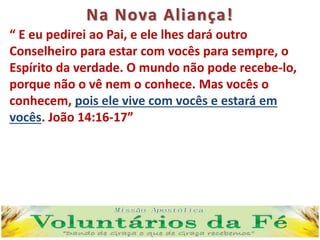 Na Nova Aliança!
“ E eu pedirei ao Pai, e ele lhes dará outro
Conselheiro para estar com vocês para sempre, o
Espírito da verdade. O mundo não pode recebe-lo,
porque não o vê nem o conhece. Mas vocês o
conhecem, pois ele vive com vocês e estará em
vocês. João 14:16-17”
 