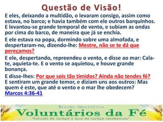 Questão de Visão!
E eles, deixando a multidão, o levaram consigo, assim como
estava, no barco; e havia também com ele outros barquinhos.
E levantou-se grande temporal de vento, e subiam as ondas
por cima do barco, de maneira que já se enchia.
E ele estava na popa, dormindo sobre uma almofada, e
despertaram-no, dizendo-lhe: Mestre, não se te dá que
pereçamos?
E ele, despertando, repreendeu o vento, e disse ao mar: Cala-
te, aquieta-te. E o vento se aquietou, e houve grande
bonança.
E disse-lhes: Por que sois tão tímidos? Ainda não tendes fé?
E sentiram um grande temor, e diziam uns aos outros: Mas
quem é este, que até o vento e o mar lhe obedecem?
Marcos 4:36-41
 