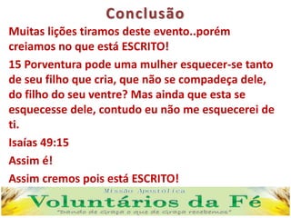 Conclusão
Muitas lições tiramos deste evento..porém
creiamos no que está ESCRITO!
15 Porventura pode uma mulher esquecer-se tanto
de seu filho que cria, que não se compadeça dele,
do filho do seu ventre? Mas ainda que esta se
esquecesse dele, contudo eu não me esquecerei de
ti.
Isaías 49:15
Assim é!
Assim cremos pois está ESCRITO!
 