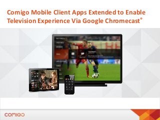 Comigo Mobile Client Apps Extended to Enable
Television Experience Via Google Chromecast®
 