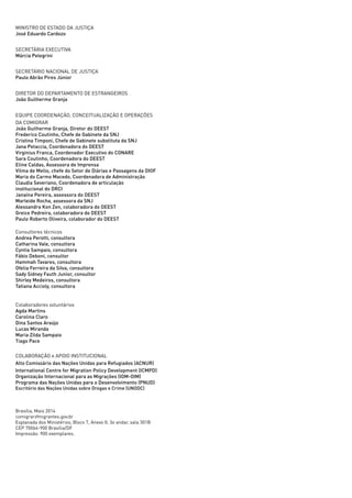 ii
MINISTRO DE ESTADO DA JUSTIÇA
José Eduardo Cardozo
SECRETÁRIA EXECUTIVA
Márcia Pelegrini
SECRETÁRIO NACIONAL DE JUSTIÇA
Paulo Abrão Pires Júnior
DIRETOR DO DEPARTAMENTO DE ESTRANGEIROS
João Guilherme Granja
EQUIPE COORDENAÇÃO, CONCEITUALIZAÇÃO E OPERAÇÕES
DA COMIGRAR
João Guilherme Granja, Diretor do DEEST
Frederico Coutinho, Chefe de Gabinete da SNJ
Cristina Timponi, Chefe de Gabinete substituta da SNJ
Jana Petaccia, Coordenadora do DEEST
Virginius Franca, Coordenador Executivo do CONARE
Sara Coutinho, Coordenadora do DEEST
Eline Caldas, Assessora de Imprensa
Vilma de Mello, chefe do Setor de Diárias e Passagens da DIOF
Maria do Carmo Macedo, Coordenadora de Administração
Claudia Severiano, Coordenadora de articulação
institucional do DRCI
Janaína Pereira, assessora do DEEST
Marleide Rocha, assessora da SNJ
Alessandra Kon Zen, colaboradora do DEEST
Greice Pedreira, colaboradora do DEEST
Paulo Roberto Oliveira, colaborador do DEEST
Consultores técnicos
Andrea Perotti, consultora
Catharina Vale, consultora
Cyntia Sampaio, consultora
Fábio Deboni, consultor
Hammah Tavares, consultora
Ofelia Ferreira da Silva, consultora
Sady Sidney Fauth Junior, consultor
Shirley Medeiros, consultora
Tatiana Accioly, consultora
Colaboradores voluntários
Agda Martins
Carolina Claro
Dina Santos Araújo
Lucas Miranda
Maria Zilda Sampaio
Tiago Pace
COLABORAÇÃO e APOIO INSTITUCIONAL
Alto Comissário das Nações Unidas para Refugiados (ACNUR)
International Centre for Migration Policy Development (ICMPD)
Organização Internacional para as Migrações (IOM-OIM)
Programa das Nações Unidas para o Desenvolvimento (PNUD)
Escritório das Nações Unidas sobre Drogas e Crime (UNODC)
Brasília, Maio 2014
comigrar@migrantes.gov.br
Esplanada dos Ministérios, Bloco T, Anexo II, 3o andar, sala 301B
CEP 70064-900 Brasília/DF
Impressão: 900 exemplares.
 