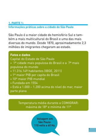 1. PARTE 1:
Informações práticas sobre a cidade de São Paulo
São Paulo é a maior cidade do hemisfério Sul e tam-
bém a mais multicultural do Brasil e uma das mais
diversas do mundo. Desde 1870, aproximadamente 2,3
milhões de imigrantes chegaram ao estado.
Fatos e dados
Capital do Estado de São Paulo
• 1ª cidade mais populosa do Brasil e a 7ª mais
populosa do mundo
• 11.316.149 habitantes (IBGE, 2011)
• 1º maior PIB per capita do Brasil
• 10º maior PIB mundial
• Fundada em 1554
• Está a 1.000 – 1.200 acima do nível do mar, maior
parte plana
Temperatura média durante a COMIGRAR:
máxima de 18º e mínima de 11º
Voltagem em
São Paulo:
110 volts e 60 Hz.
1
 