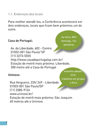 1.1. Endereços dos locais
Para melhor atendê-los, a Conferência acontecerá em
dois endereços, locais que ficam bem próximos um do
outro.
Casa de Portugal:
Av. da Liberdade, 602 - Centro
01502-001 São Paulo/ SP
(11) 3273-5555
http://www.casadeportugalsp.com.br/
Estação de metrô mais próxima: Liberdade,
300 metro até a Casa de Portugal
Uninove:
Rua Vergueiro, 235/ 249 - Liberdade
01503-001 São Paulo/SP
(11) 3385-9124
www.uninove.br/
Estação de metrô mais próxima: São Joaquim
60 metros até a Uninove
somente sábado:
31/5:
trabalhos em grupos
e feira
6a-feira, 30/5
domingo, 1/6:
plenárias
2
 