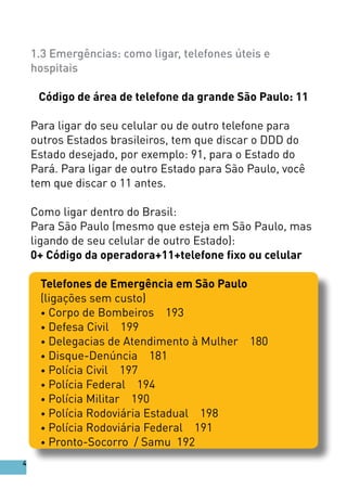 1.3 Emergências: como ligar, telefones úteis e
hospitais
Código de área de telefone da grande São Paulo: 11
Para ligar do seu celular ou de outro telefone para
outros Estados brasileiros, tem que discar o DDD do
Estado desejado, por exemplo: 91, para o Estado do
Pará. Para ligar de outro Estado para São Paulo, você
tem que discar o 11 antes.
Como ligar dentro do Brasil:
Para São Paulo (mesmo que esteja em São Paulo, mas
ligando de seu celular de outro Estado):
0+ Código da operadora+11+telefone fixo ou celular
Telefones de Emergência em São Paulo
(ligações sem custo)
• Corpo de Bombeiros 193
• Defesa Civil 199
• Delegacias de Atendimento à Mulher 180
• Disque-Denúncia 181
• Polícia Civil 197
• Polícia Federal 194
• Polícia Militar 190
• Polícia Rodoviária Estadual 198
• Polícia Rodoviária Federal 191
• Pronto-Socorro / Samu 192
4
 