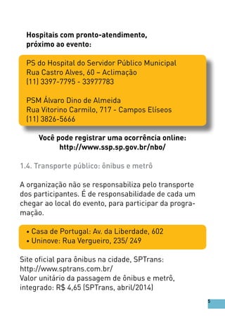 Hospitais com pronto-atendimento,
próximo ao evento:
PS do Hospital do Servidor Público Municipal
Rua Castro Alves, 60 – Aclimação
(11) 3397-7795 - 33977783
PSM Álvaro Dino de Almeida
Rua Vitorino Carmilo, 717 - Campos Elíseos
(11) 3826-5666
Você pode registrar uma ocorrência online:
http://www.ssp.sp.gov.br/nbo/
1.4. Transporte público: ônibus e metrô
A organização não se responsabiliza pelo transporte
dos participantes. É de responsabilidade de cada um
chegar ao local do evento, para participar da progra-
mação.
• Casa de Portugal: Av. da Liberdade, 602
• Uninove: Rua Vergueiro, 235/ 249
Site oficial para ônibus na cidade, SPTrans:
http://www.sptrans.com.br/
Valor unitário da passagem de ônibus e metrô,
integrado: R$ 4,65 (SPTrans, abril/2014)
5
 