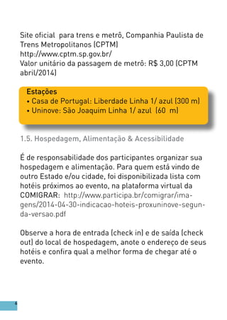 Site oficial para trens e metrô, Companhia Paulista de
Trens Metropolitanos (CPTM)
http://www.cptm.sp.gov.br/
Valor unitário da passagem de metrô: R$ 3,00 (CPTM
abril/2014)
Estações
• Casa de Portugal: Liberdade Linha 1/ azul (300 m)
• Uninove: São Joaquim Linha 1/ azul (60 m)
1.5. Hospedagem, Alimentação & Acessibilidade
É de responsabilidade dos participantes organizar sua
hospedagem e alimentação. Para quem está vindo de
outro Estado e/ou cidade, foi disponibilizada lista com
hotéis próximos ao evento, na plataforma virtual da
COMIGRAR: http://www.participa.br/comigrar/ima-
gens/2014-04-30-indicacao-hoteis-proxuninove-segun-
da-versao.pdf
Observe a hora de entrada (check in) e de saída (check
out) do local de hospedagem, anote o endereço de seus
hotéis e confira qual a melhor forma de chegar até o
evento.
6
 