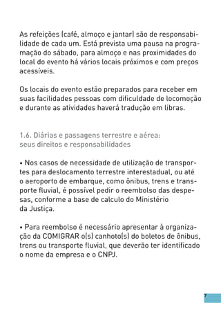 As refeições (café, almoço e jantar) são de responsabi-
lidade de cada um. Está prevista uma pausa na progra-
mação do sábado, para almoço e nas proximidades do
local do evento há vários locais próximos e com preços
acessíveis.
Os locais do evento estão preparados para receber em
suas facilidades pessoas com dificuldade de locomoção
e durante as atividades haverá tradução em libras.
1.6. Diárias e passagens terrestre e aérea:
seus direitos e responsabilidades
• Nos casos de necessidade de utilização de transpor-
tes para deslocamento terrestre interestadual, ou até
o aeroporto de embarque, como ônibus, trens e trans-
porte fluvial, é possível pedir o reembolso das despe-
sas, conforme a base de calculo do Ministério
da Justiça.
• Para reembolso é necessário apresentar à organiza-
ção da COMIGRAR o(s) canhoto(s) do boletos de ônibus,
trens ou transporte fluvial, que deverão ter identificado
o nome da empresa e o CNPJ.
7
 