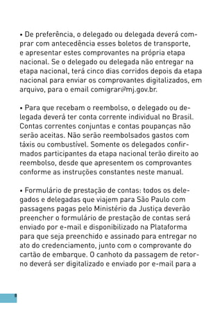 • De preferência, o delegado ou delegada deverá com-
prar com antecedência esses boletos de transporte,
e apresentar estes comprovantes na própria etapa
nacional. Se o delegado ou delegada não entregar na
etapa nacional, terá cinco dias corridos depois da etapa
nacional para enviar os comprovantes digitalizados, em
arquivo, para o email comigrar@mj.gov.br.
• Para que recebam o reembolso, o delegado ou de-
legada deverá ter conta corrente individual no Brasil.
Contas correntes conjuntas e contas poupanças não
serão aceitas. Não serão reembolsados gastos com
táxis ou combustível. Somente os delegados confir-
mados participantes da etapa nacional terão direito ao
reembolso, desde que apresentem os comprovantes
conforme as instruções constantes neste manual.
• Formulário de prestação de contas: todos os dele-
gados e delegadas que viajem para São Paulo com
passagens pagas pelo Ministério da Justiça deverão
preencher o formulário de prestação de contas será
enviado por e-mail e disponibilizado na Plataforma
para que seja preenchido e assinado para entregar no
ato do credenciamento, junto com o comprovante do
cartão de embarque. O canhoto da passagem de retor-
no deverá ser digitalizado e enviado por e-mail para a
8
 