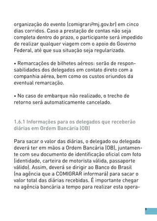 organização do evento (comigrar@mj.gov.br) em cinco
dias corridos. Caso a prestação de contas não seja
completa dentro do prazo, o participante será impedido
de realizar qualquer viagem com o apoio do Governo
Federal, até que sua situação seja regularizada.
• Remarcações de bilhetes aéreos: serão de respon-
sabilidades dos delegados em contato direto com a
companhia aérea, bem como os custos oriundos da
eventual remarcação.
• No caso de embarque não realizado, o trecho de
retorno será automaticamente cancelado.
1.6.1 Informações para os delegados que receberão
diárias em Ordem Bancária (OB)
Para sacar o valor das diárias, o delegado ou delegada
deverá ter em mãos a Ordem Bancária (OB), juntamen-
te com seu documento de identificação oficial com foto
(identidade, carteira de motorista válida, passaporte
válido). Assim, deverá se dirigir ao Banco do Brasil
(na agência que a COMIGRAR informará) para sacar o
valor total das diárias recebidas. É importante chegar
na agência bancária a tempo para realizar esta opera-
9
 