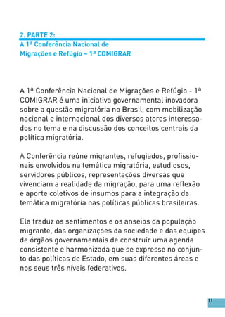 2. PARTE 2:
A 1ª Conferência Nacional de
Migrações e Refúgio – 1ª COMIGRAR
A 1ª Conferência Nacional de Migrações e Refúgio - 1ª
COMIGRAR é uma iniciativa governamental inovadora
sobre a questão migratória no Brasil, com mobilização
nacional e internacional dos diversos atores interessa-
dos no tema e na discussão dos conceitos centrais da
política migratória.
A Conferência reúne migrantes, refugiados, profissio-
nais envolvidos na temática migratória, estudiosos,
servidores públicos, representações diversas que
vivenciam a realidade da migração, para uma reflexão
e aporte coletivos de insumos para a integração da
temática migratória nas políticas públicas brasileiras.
Ela traduz os sentimentos e os anseios da população
migrante, das organizações da sociedade e das equipes
de órgãos governamentais de construir uma agenda
consistente e harmonizada que se expresse no conjun-
to das políticas de Estado, em suas diferentes áreas e
nos seus três níveis federativos.
11
 