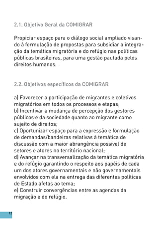 2.1. Objetivo Geral da COMIGRAR
Propiciar espaço para o diálogo social ampliado visan-
do à formulação de propostas para subsidiar a integra-
ção da temática migratória e do refúgio nas políticas
públicas brasileiras, para uma gestão pautada pelos
direitos humanos.
2.2. Objetivos específicos da COMIGRAR
a) Favorecer a participação de migrantes e coletivos
migratórios em todos os processos e etapas;
b) Incentivar a mudança de percepção dos gestores
públicos e da sociedade quanto ao migrante como
sujeito de direitos;
c) Oportunizar espaço para a expressão e formulação
de demandas/bandeiras relativas à temática de
discussão com a maior abrangência possível de
setores e atores no território nacional;
d) Avançar na transversalização da temática migratória
e do refúgio garantindo o respeito aos papéis de cada
um dos atores governamentais e não governamentais
envolvidos com ela na entrega das diferentes políticas
de Estado afetas ao tema;
e) Construir convergências entre as agendas da
migração e do refúgio.
12
 