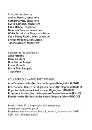 Consultores técnicos
Andrea Perotti, consultora
Catharina Vale, consultora
Cyntia Sampaio, consultora
Fábio Deboni, consultor
Hammah Tavares, consultora
Ofelia Ferreira da Silva, consultora
Sady Sidney Fauth Junior, consultor
Shirley Medeiros, consultora
Tatiana Accioly, consultora
Colaboradores voluntários
Agda Martins
Carolina Claro
Dina Santos Araújo
Lucas Miranda
Maria Zilda Sampaio
Tiago Pace
COLABORAÇÃO e APOIO INSTITUCIONAL
Alto Comissário das Nações Unidas para Refugiados (ACNUR)
International Centre for Migration Policy Development (ICMPD)
Organização Internacional para as Migrações (IOM-OIM)
Programa das Nações Unidas para o Desenvolvimento (PNUD)
Escritório das Nações Unidas sobre Drogas e Crime (UNODC)
Brasília, Maio 2014. Impressão: 900 exemplares.
comigrar@migrantes.gov.br
Esplanada dos Ministérios, Bloco T, Anexo II, 3o andar, sala 301B
CEP 70064-900 Brasília/DF.
 