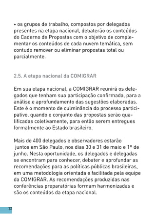 • os grupos de trabalho, compostos por delegados
presentes na etapa nacional, debaterão os conteúdos
do Caderno de Propostas com o objetivo de comple-
mentar os conteúdos de cada nuvem temática, sem
contudo remover ou eliminar propostas total ou
parcialmente.
2.5. A etapa nacional da COMIGRAR
Em sua etapa nacional, a COMIGRAR reunirá os dele-
gados que tenham sua participação confirmada, para a
análise e aprofundamento das sugestões elaboradas.
Este é o momento de culminância do processo partici-
pativo, quando o conjunto das propostas serão qua-
lificadas coletivamente, para então serem entregues
formalmente ao Estado brasileiro.
Mais de 400 delegados e observadores estarão
juntos em São Paulo, nos dias 30 e 31 de maio e 1º de
junho. Nesta oportunidade, os delegados e delegadas
se encontram para conhecer, debater e aprofundar as
recomendações para as políticas públicas brasileiras,
em uma metodologia orientada e facilitada pela equipe
da COMIGRAR. As recomendações produzidas nas
conferências preparatórias formam harmonizadas e
são os conteúdos da etapa nacional.
22
 