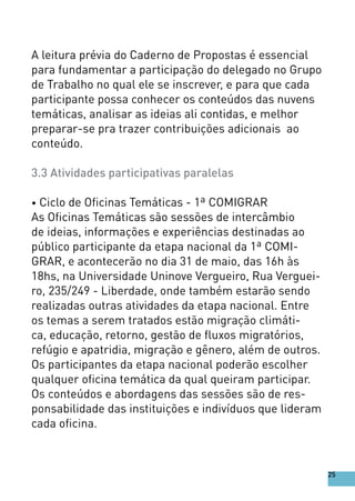 A leitura prévia do Caderno de Propostas é essencial
para fundamentar a participação do delegado no Grupo
de Trabalho no qual ele se inscrever, e para que cada
participante possa conhecer os conteúdos das nuvens
temáticas, analisar as ideias ali contidas, e melhor
preparar-se pra trazer contribuições adicionais ao
conteúdo.
3.3 Atividades participativas paralelas
• Ciclo de Oficinas Temáticas - 1ª COMIGRAR
As Oficinas Temáticas são sessões de intercâmbio
de ideias, informações e experiências destinadas ao
público participante da etapa nacional da 1ª COMI-
GRAR, e acontecerão no dia 31 de maio, das 16h às
18hs, na Universidade Uninove Vergueiro, Rua Verguei-
ro, 235/249 - Liberdade, onde também estarão sendo
realizadas outras atividades da etapa nacional. Entre
os temas a serem tratados estão migração climáti-
ca, educação, retorno, gestão de fluxos migratórios,
refúgio e apatridia, migração e gênero, além de outros.
Os participantes da etapa nacional poderão escolher
qualquer oficina temática da qual queiram participar.
Os conteúdos e abordagens das sessões são de res-
ponsabilidade das instituições e indivíduos que lideram
cada oficina.
25
 