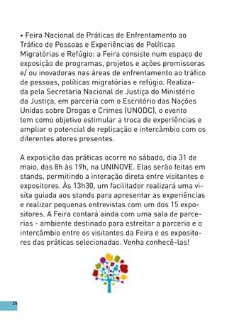 • Feira Nacional de Práticas de Enfrentamento ao
Tráfico de Pessoas e Experiências de Políticas
Migratórias e Refúgio: a Feira consiste num espaço de
exposição de programas, projetos e ações promissoras
e/ ou inovadoras nas áreas de enfrentamento ao tráfico
de pessoas, políticas migratórias e refúgio. Realiza-
da pela Secretaria Nacional de Justiça do Ministério
da Justiça, em parceria com o Escritório das Nações
Unidas sobre Drogas e Crimes (UNODC), o evento
tem como objetivo estimular a troca de experiências e
ampliar o potencial de replicação e intercâmbio com os
diferentes atores presentes.
A exposição das práticas ocorre no sábado, dia 31 de
maio, das 8h às 19h, na UNINOVE. Elas serão feitas em
stands, permitindo a interação direta entre visitantes e
expositores. Às 13h30, um facilitador realizará uma vi-
sita guiada aos stands para apresentar as experiências
e realizar pequenas entrevistas com um dos 15 expo-
sitores. A Feira contará ainda com uma sala de parce-
rias - ambiente destinado para estreitar a parceria e o
intercâmbio entre os visitantes da Feira e os exposito-
res das práticas selecionadas. Venha conhecê-las!
26
 