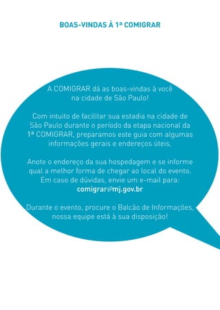 BOAS-VINDAS À 1ª COMIGRAR
A COMIGRAR dá as boas-vindas à você
na cidade de São Paulo!
Com intuito de facilitar sua estadia na cidade de
São Paulo durante o período da etapa nacional da
1ª COMIGRAR, preparamos este guia com algumas
informações gerais e endereços úteis.
Anote o endereço da sua hospedagem e se informe
qual a melhor forma de chegar ao local do evento.
Em caso de dúvidas, envie um e-mail para:
comigrar@mj.gov.br
Durante o evento, procure o Balcão de Informações,
nossa equipe está à sua disposição!
 