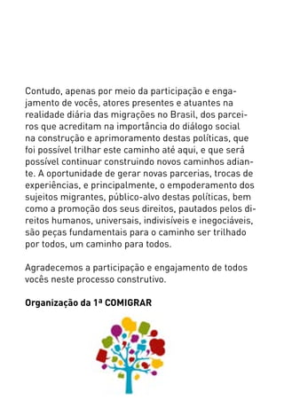 Contudo, apenas por meio da participação e enga-
jamento de vocês, atores presentes e atuantes na
realidade diária das migrações no Brasil, dos parcei-
ros que acreditam na importância do diálogo social
na construção e aprimoramento destas políticas, que
foi possível trilhar este caminho até aqui, e que será
possível continuar construindo novos caminhos adian-
te. A oportunidade de gerar novas parcerias, trocas de
experiências, e principalmente, o empoderamento dos
sujeitos migrantes, público-alvo destas políticas, bem
como a promoção dos seus direitos, pautados pelos di-
reitos humanos, universais, indivisíveis e inegociáveis,
são peças fundamentais para o caminho ser trilhado
por todos, um caminho para todos.
Agradecemos a participação e engajamento de todos
vocês neste processo construtivo.
Organização da 1ª COMIGRAR
 