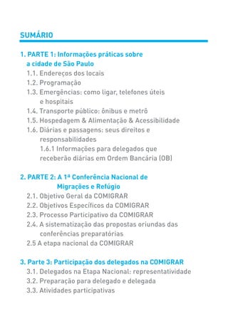 SUMÁRIO
1. PARTE 1: Informações práticas sobre
a cidade de São Paulo
1.1. Endereços dos locais
1.2. Programação
1.3. Emergências: como ligar, telefones úteis
e hospitais
1.4. Transporte público: ônibus e metrô
1.5. Hospedagem & Alimentação & Acessibilidade
1.6. Diárias e passagens: seus direitos e
responsabilidades
1.6.1 Informações para delegados que
receberão diárias em Ordem Bancária (OB)
2. PARTE 2: A 1ª Conferência Nacional de
Migrações e Refúgio
2.1. Objetivo Geral da COMIGRAR
2.2. Objetivos Específicos da COMIGRAR
2.3. Processo Participativo da COMIGRAR
2.4. A sistematização das propostas oriundas das
conferências preparatórias
2.5 A etapa nacional da COMIGRAR
3. Parte 3: Participação dos delegados na COMIGRAR
3.1. Delegados na Etapa Nacional: representatividade
3.2. Preparação para delegado e delegada
3.3. Atividades participativas
 