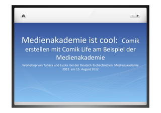 Medienakademie	
  ist	
  cool:	
  	
  Comik	
  
erstellen	
  mit	
  Comik	
  Life	
  am	
  Beispiel	
  der	
  
Medienakademie	
  
Workshop	
  von	
  Tahara	
  und	
  Luzka	
  	
  bei	
  der	
  Deutsch-­‐Tschechischen	
  	
  Medienakademie	
  
2012	
  	
  am	
  15.	
  August	
  2012	
  	
  
 