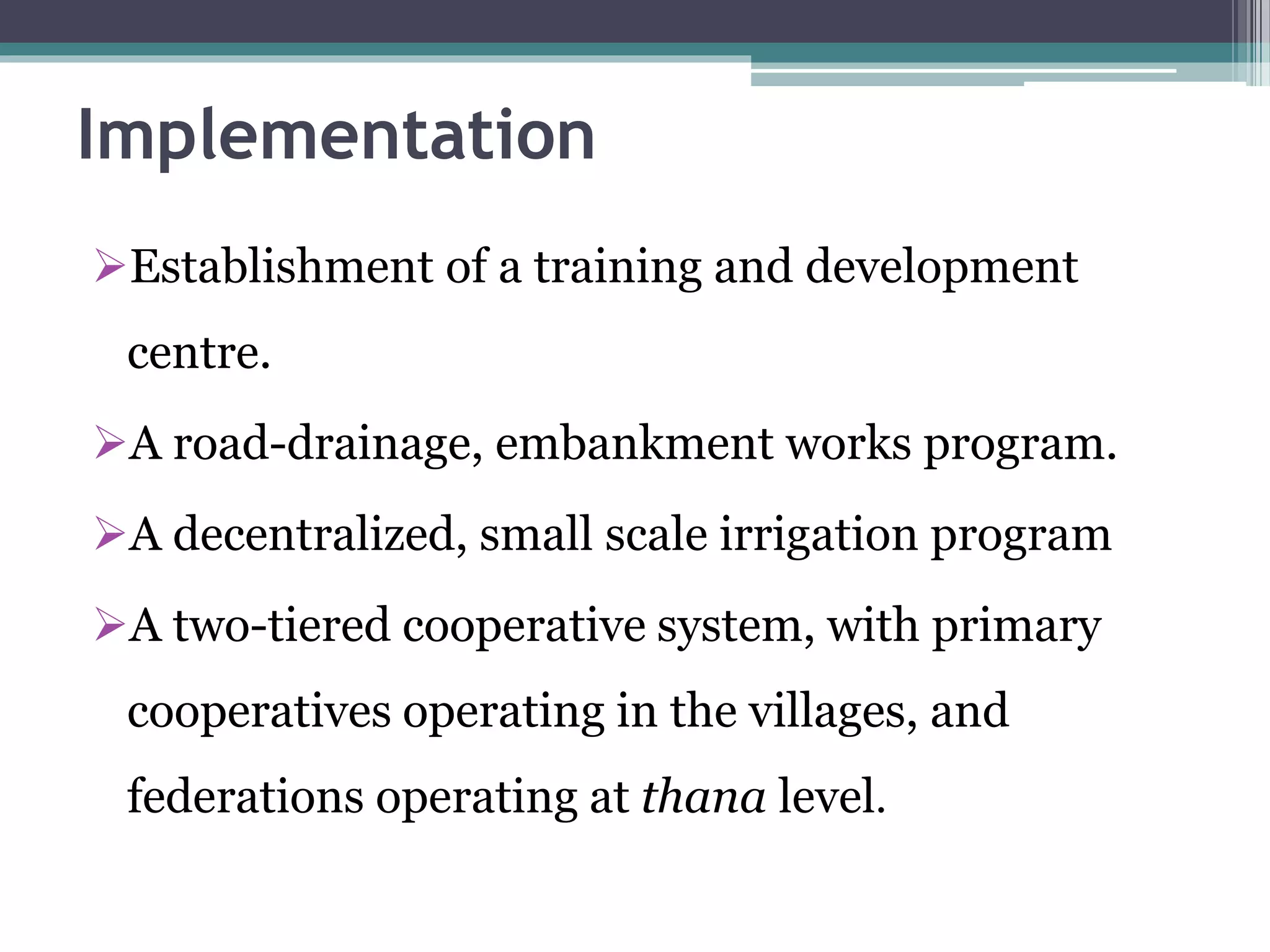 Implementation
Establishment of a training and development
centre.
A road-drainage, embankment works program.
A decentralized, small scale irrigation program
A two-tiered cooperative system, with primary
cooperatives operating in the villages, and
federations operating at thana level.
 