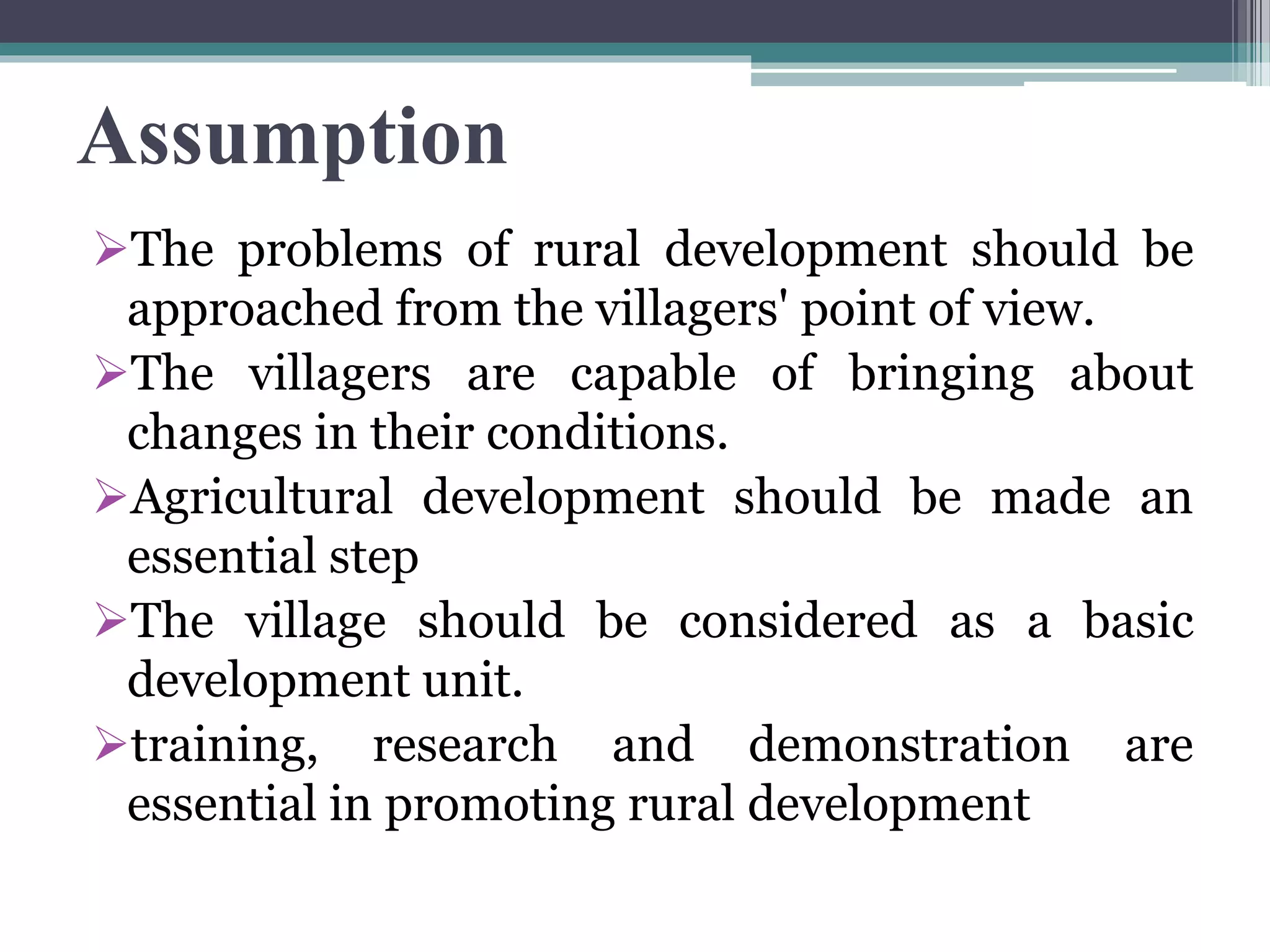 Assumption
The problems of rural development should be
approached from the villagers' point of view.
The villagers are capable of bringing about
changes in their conditions.
Agricultural development should be made an
essential step
The village should be considered as a basic
development unit.
training, research and demonstration are
essential in promoting rural development
 