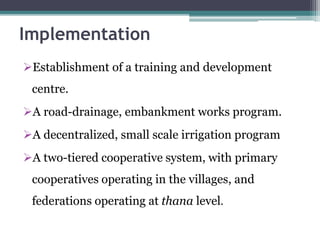Implementation
Establishment of a training and development
centre.
A road-drainage, embankment works program.
A decentralized, small scale irrigation program
A two-tiered cooperative system, with primary
cooperatives operating in the villages, and
federations operating at thana level.
 