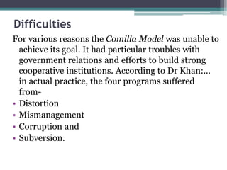 Difficulties
For various reasons the Comilla Model was unable to
achieve its goal. It had particular troubles with
government relations and efforts to build strong
cooperative institutions. According to Dr Khan:…
in actual practice, the four programs suffered
from-
• Distortion
• Mismanagement
• Corruption and
• Subversion.
 