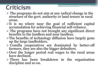 Criticism
 The programs do not aim at any radical change in the
structure of the govt. authority or land tenure in rural
areas.
It is no where near the goal of sufficient capital
accumulation for achieving financial self-reliance.
 The programs have not brought any significant direct
benefits to the landless and near landless.
The benefits of technology diffusion have largely gone
up the large landholders.
 Comilla cooperatives are dominated by better-off
farmers, they are also the bigger defaulters.
Over the longer period real wages to the rural areas
have declined.
 There has been breakdown in the organisation
discipline and so on.
 