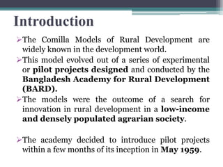Introduction
The Comilla Models of Rural Development are
widely known in the development world.
This model evolved out of a series of experimental
or pilot projects designed and conducted by the
Bangladesh Academy for Rural Development
(BARD).
The models were the outcome of a search for
innovation in rural development in a low-income
and densely populated agrarian society.
The academy decided to introduce pilot projects
within a few months of its inception in May 1959.
 