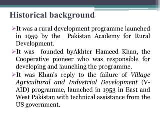 Historical background
It was a rural development programme launched
in 1959 by the Pakistan Academy for Rural
Development.
It was founded byAkhter Hameed Khan, the
Cooperative pioneer who was responsible for
developing and launching the programme.
It was Khan's reply to the failure of Village
Agricultural and Industrial Development (V-
AID) programme, launched in 1953 in East and
West Pakistan with technical assistance from the
US government.
 