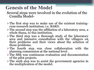 Genesis of the Model
Several steps were involved in the evolution of the
Comilla Model-
The first step was to make use of the existent training-
cum-research institution, i.e. BARD.
The second step was the affiliation of a laboratory area, a
whole thana, to this institution.
The third step was a thorough study of the laboratory
area and intensive consultation with the villagers on
their problems and their views about the solution of
those problems.
The fourth step was close collaboration with the
planning commission at the national level .
The fifth was continuous evaluation and documentation
of the pilot projects.
The sixth step was to assist the government agencies in
the multiplication of the model.
 