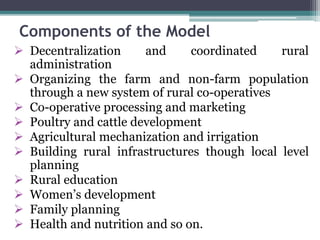 Components of the Model
 Decentralization and coordinated rural
administration
 Organizing the farm and non-farm population
through a new system of rural co-operatives
 Co-operative processing and marketing
 Poultry and cattle development
 Agricultural mechanization and irrigation
 Building rural infrastructures though local level
planning
 Rural education
 Women’s development
 Family planning
 Health and nutrition and so on.
 