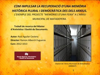 1
COM IMPULSAR LA RECUPERACIÓ D’UNA MEMÒRIA
HISTÒRICA PLURAL I DEMOCRÀTICA DES DELS ARXIUS.
L’EXEMPLE DEL PROJECTE “MEMÒRIES D’UNA FEIXA” A L’ARXIU
MUNICIPAL DE MATADEPERA.
Treball de recerca del Màster
d'Arxivística i Gestió de Documents.
Autor: Raül Aguilar Cestero
Director: Ramon Alberch Fugueras
Curs: 2012-1013
Dipòsit de l’Arxiu Municipal de Matadepera
(AMMAT)
 