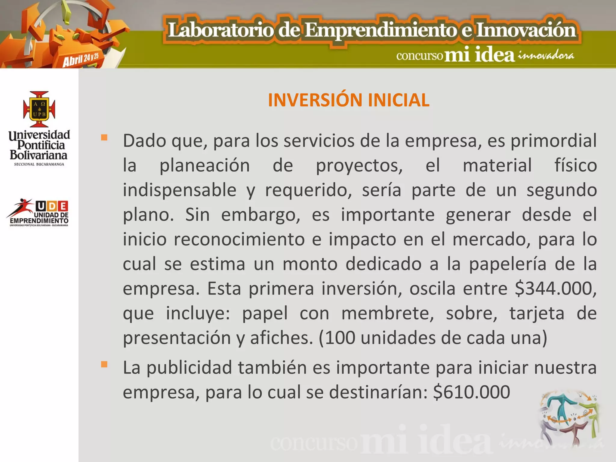 INVERSIÓN INICIAL
 Dado que, para los servicios de la empresa, es primordial
  la planeación de proyectos, el material físico
  indispensable y requerido, sería parte de un segundo
  plano. Sin embargo, es importante generar desde el
  inicio reconocimiento e impacto en el mercado, para lo
  cual se estima un monto dedicado a la papelería de la
  empresa. Esta primera inversión, oscila entre $344.000,
  que incluye: papel con membrete, sobre, tarjeta de
  presentación y afiches. (100 unidades de cada una)
 La publicidad también es importante para iniciar nuestra
  empresa, para lo cual se destinarían: $610.000
 