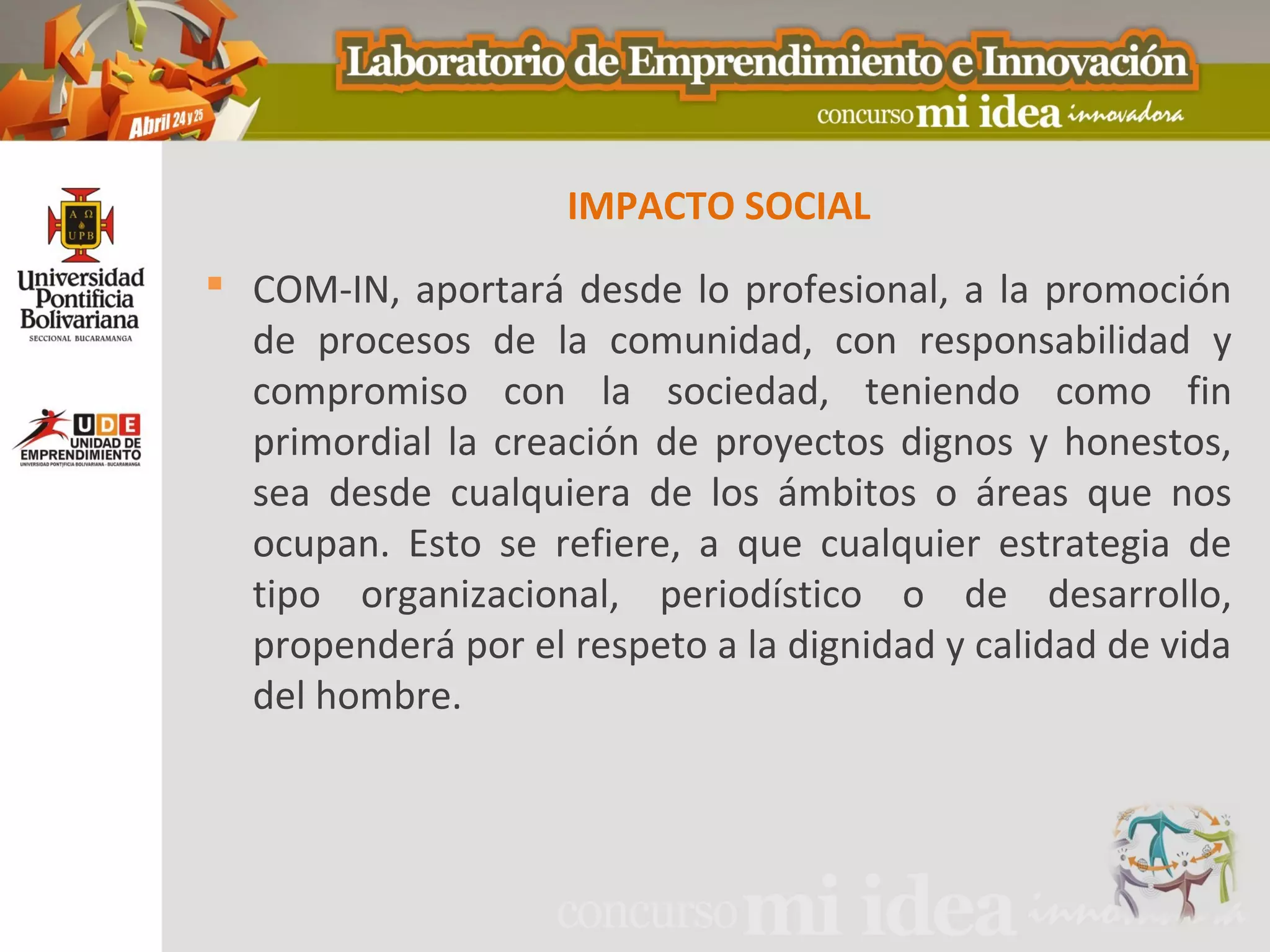 IMPACTO SOCIAL
 COM-IN, aportará desde lo profesional, a la promoción
  de procesos de la comunidad, con responsabilidad y
  compromiso con la sociedad, teniendo como fin
  primordial la creación de proyectos dignos y honestos,
  sea desde cualquiera de los ámbitos o áreas que nos
  ocupan. Esto se refiere, a que cualquier estrategia de
  tipo organizacional, periodístico o de desarrollo,
  propenderá por el respeto a la dignidad y calidad de vida
  del hombre.
 
